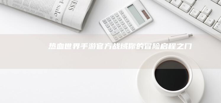 《热血世界》手游官方战域：你的冒险启程之门